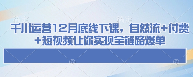 千川运营12月底线下课，自然流+付费+短视频让你实现全链路爆单-小宇资源站