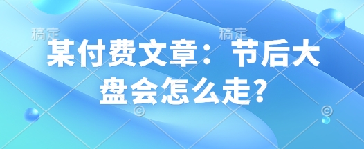 某付费文章：节后大盘会怎么走?-小宇资源站
