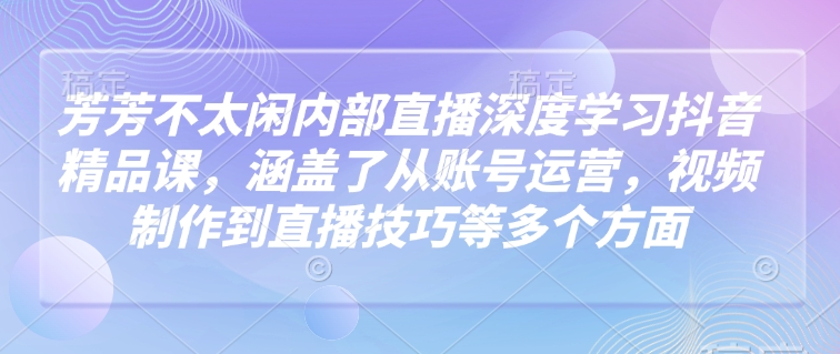 芳芳不太闲内部直播深度学习抖音精品课，涵盖了从账号运营，视频制作到直播技巧等多个方面-小宇资源站
