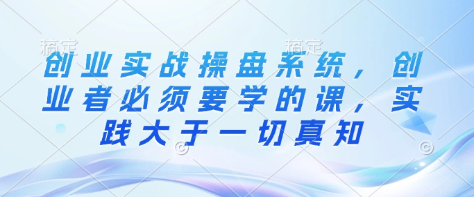创业实战操盘系统，创业者必须要学的课，实践大于一切真知-小宇资源站