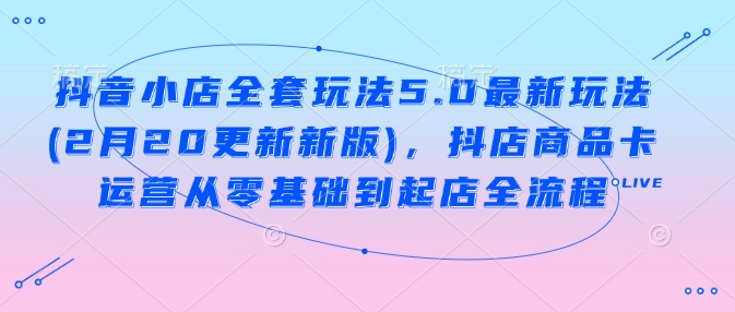 抖音小店全套玩法5.0最新玩法(2月20更新新版)，抖店商品卡运营从零基础到起店全流程-小宇资源站